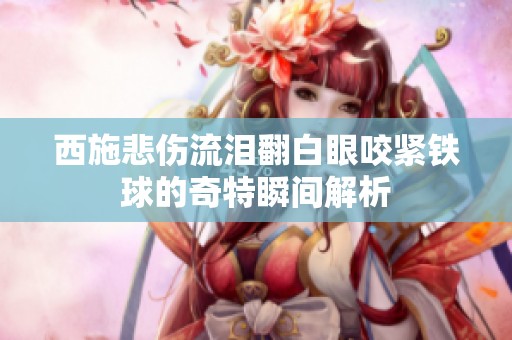 西施悲伤流泪翻白眼咬紧铁球的奇特瞬间解析