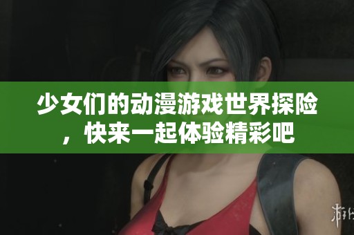 少女们的动漫游戏世界探险，快来一起体验精彩吧