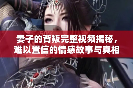 妻子的背叛完整视频揭秘，难以置信的情感故事与真相