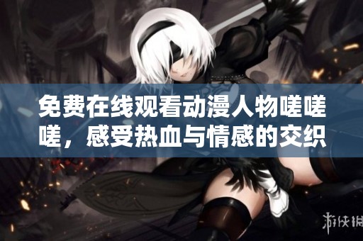 免费在线观看动漫人物嗟嗟嗟，感受热血与情感的交织