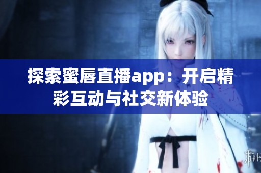 探索蜜唇直播app：开启精彩互动与社交新体验