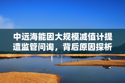 中远海能因大规模减值计提遭监管问询，背后原因探析