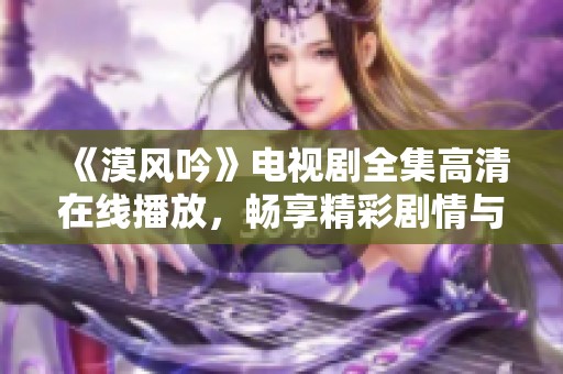 《漠风吟》电视剧全集高清在线播放，畅享精彩剧情与角色魅力