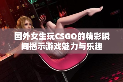 国外女生玩CSGO的精彩瞬间揭示游戏魅力与乐趣