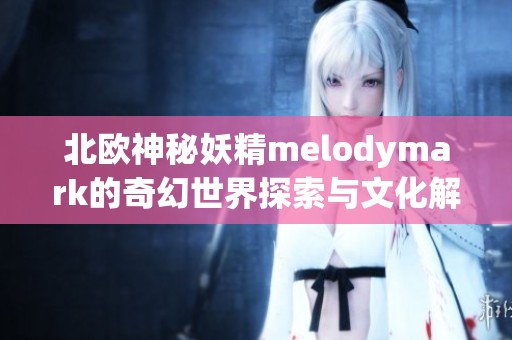 北欧神秘妖精melodymark的奇幻世界探索与文化解析