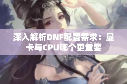 深入解析DNF配置需求：显卡与CPU哪个更重要