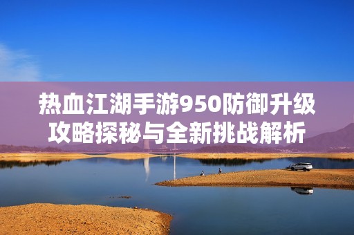 热血江湖手游950防御升级攻略探秘与全新挑战解析