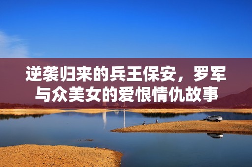 逆袭归来的兵王保安，罗军与众美女的爱恨情仇故事