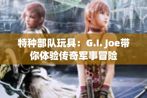 特种部队玩具：G.I. Joe带你体验传奇军事冒险