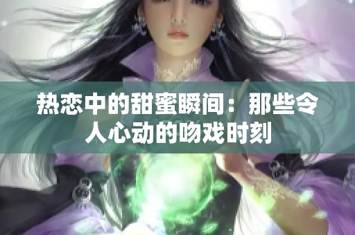 热恋中的甜蜜瞬间：那些令人心动的吻戏时刻