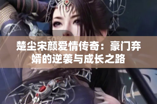 楚尘宋颜爱情传奇：豪门弃婿的逆袭与成长之路