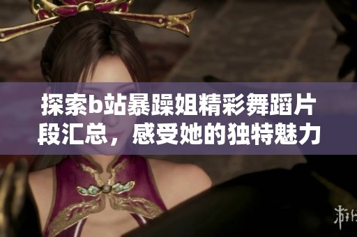 探索b站暴躁姐精彩舞蹈片段汇总，感受她的独特魅力