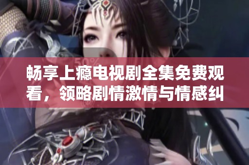 畅享上瘾电视剧全集免费观看，领略剧情激情与情感纠葛