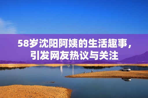 58岁沈阳阿姨的生活趣事，引发网友热议与关注