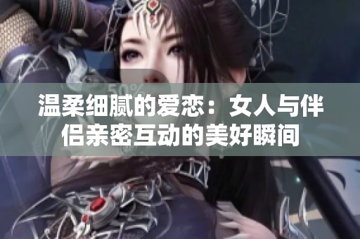 温柔细腻的爱恋：女人与伴侣亲密互动的美好瞬间