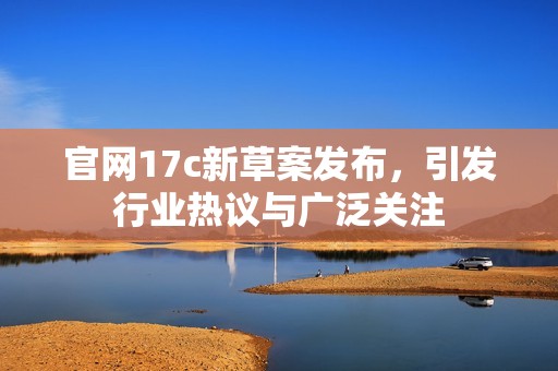 官网17c新草案发布，引发行业热议与广泛关注