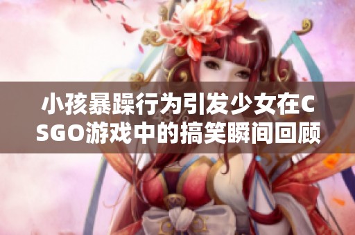 小孩暴躁行为引发少女在CSGO游戏中的搞笑瞬间回顾