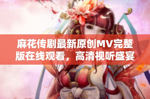 麻花传剧最新原创MV完整版在线观看，高清视听盛宴尽在掌握