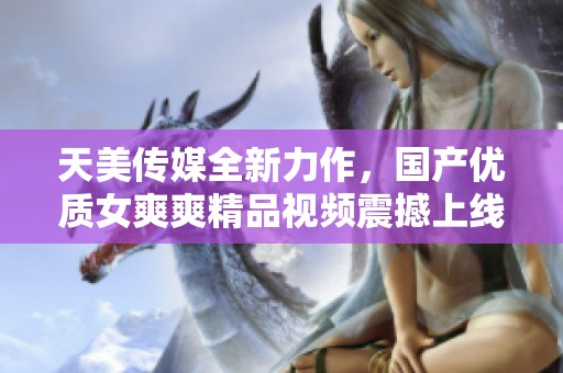 天美传媒全新力作，国产优质女爽爽精品视频震撼上线