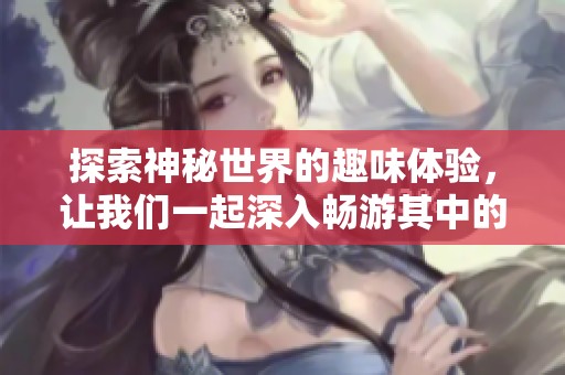 探索神秘世界的趣味体验，让我们一起深入畅游其中的乐趣