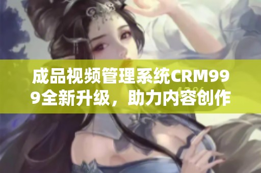 成品视频管理系统CRM999全新升级，助力内容创作更高效