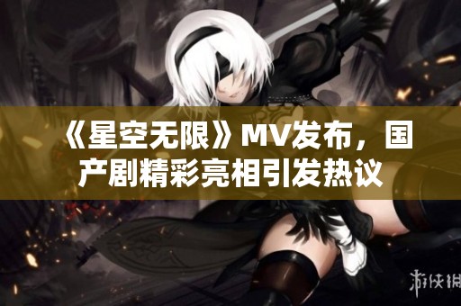 《星空无限》MV发布，国产剧精彩亮相引发热议