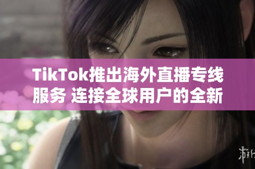 TikTok推出海外直播专线服务 连接全球用户的全新体验