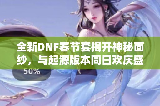 全新DNF春节套揭开神秘面纱，与起源版本同日欢庆盛典