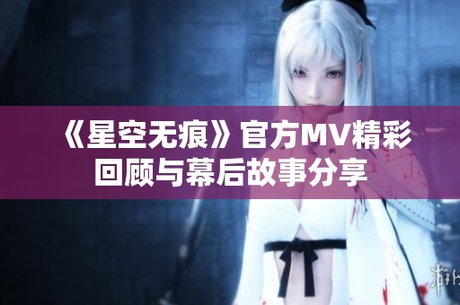 《星空无痕》官方MV精彩回顾与幕后故事分享