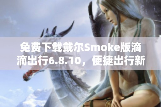 免费下载戴尔Smoke版滴滴出行6.8.10，便捷出行新体验