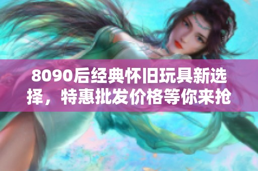 8090后经典怀旧玩具新选择，特惠批发价格等你来抢！