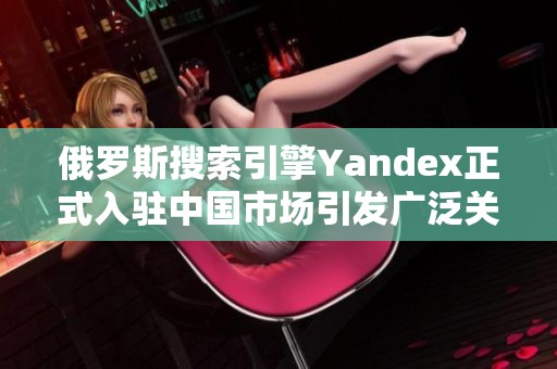 俄罗斯搜索引擎Yandex正式入驻中国市场引发广泛关注