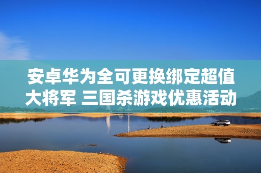 安卓华为全可更换绑定超值大将军 三国杀游戏优惠活动解析