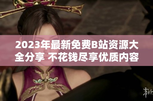2023年最新免费B站资源大全分享 不花钱尽享优质内容