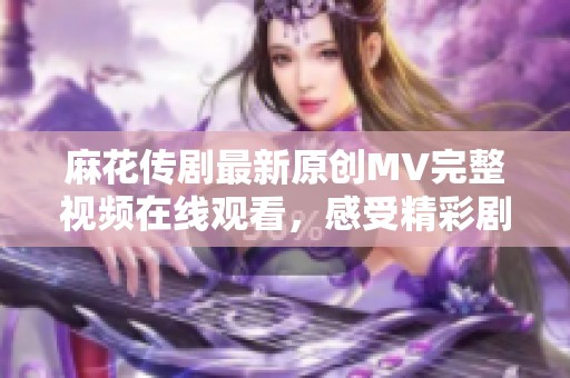 麻花传剧最新原创MV完整视频在线观看，感受精彩剧情与动人音乐