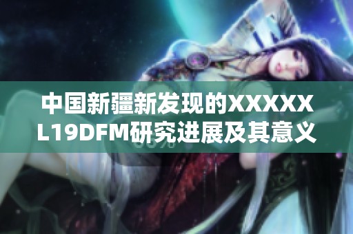中国新疆新发现的XXXXXL19DFM研究进展及其意义分析