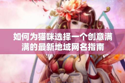 如何为猫咪选择一个创意满满的最新地域网名指南