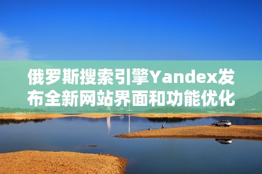 俄罗斯搜索引擎Yandex发布全新网站界面和功能优化