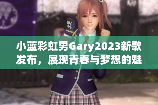 小蓝彩虹男Gary2023新歌发布，展现青春与梦想的魅力