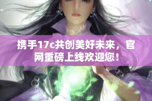 携手17c共创美好未来，官网重磅上线欢迎您！