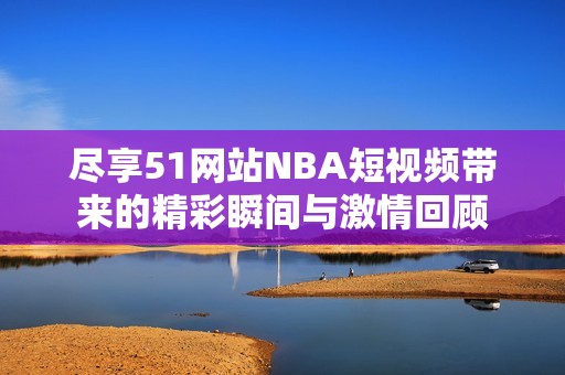 尽享51网站NBA短视频带来的精彩瞬间与激情回顾