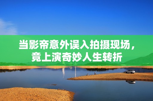 当影帝意外误入拍摄现场，竟上演奇妙人生转折