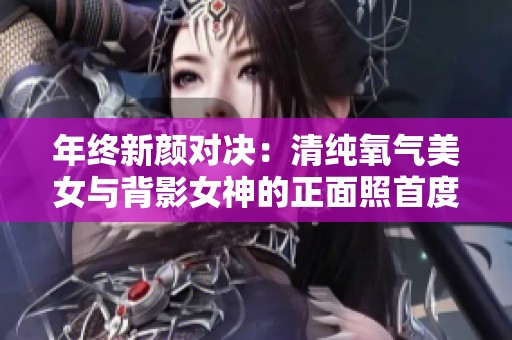 年终新颜对决：清纯氧气美女与背影女神的正面照首度曝光