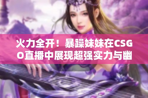 火力全开！暴躁妹妹在CSGO直播中展现超强实力与幽默风格