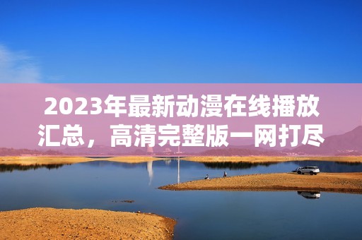 2023年最新动漫在线播放汇总，高清完整版一网打尽