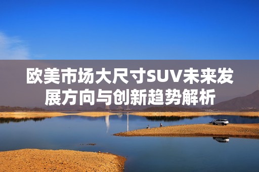 欧美市场大尺寸SUV未来发展方向与创新趋势解析