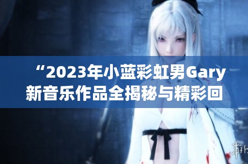 “2023年小蓝彩虹男Gary新音乐作品全揭秘与精彩回顾”