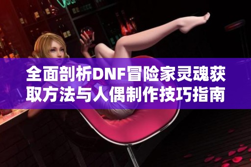 全面剖析DNF冒险家灵魂获取方法与人偶制作技巧指南