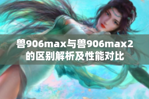 兽906max与兽906max2的区别解析及性能对比