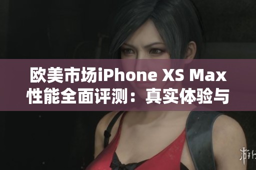 欧美市场iPhone XS Max性能全面评测：真实体验与对比分析